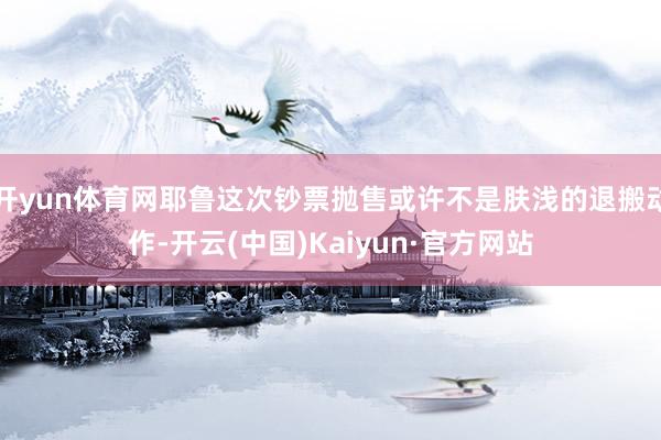 开yun体育网耶鲁这次钞票抛售或许不是肤浅的退搬动作-开云(中国)Kaiyun·官方网站