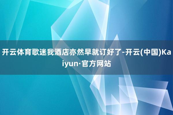 开云体育歌迷我酒店亦然早就订好了-开云(中国)Kaiyun·官方网站