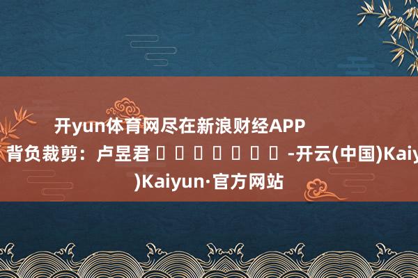 开yun体育网尽在新浪财经APP            						背负裁剪：卢昱君 							-开云(中国)Kaiyun·官方网站