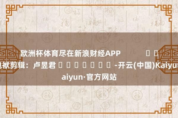 欧洲杯体育尽在新浪财经APP            						包袱剪辑：卢昱君 							-开云(中国)Kaiyun·官方网站