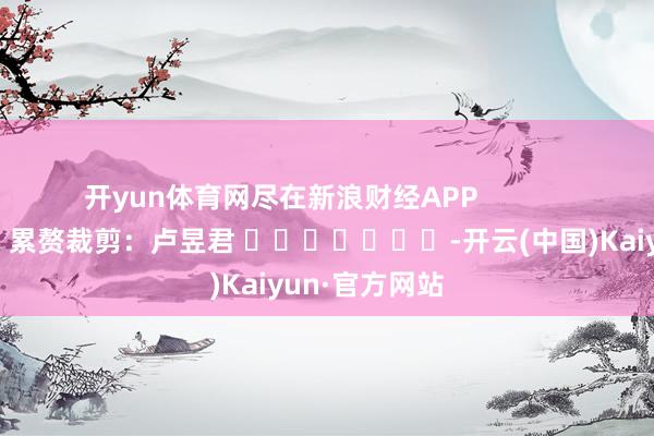 开yun体育网尽在新浪财经APP            						累赘裁剪：卢昱君 							-开云(中国)Kaiyun·官方网站