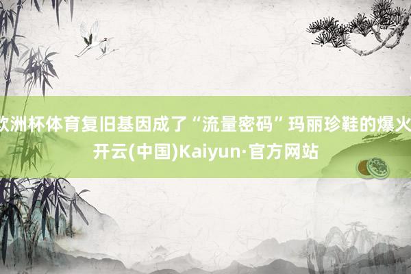 欧洲杯体育复旧基因成了“流量密码”玛丽珍鞋的爆火-开云(中国)Kaiyun·官方网站
