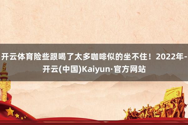 开云体育险些跟喝了太多咖啡似的坐不住！2022年-开云(中国)Kaiyun·官方网站
