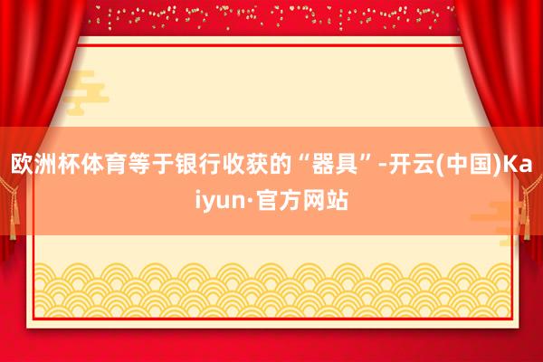 欧洲杯体育等于银行收获的“器具”-开云(中国)Kaiyun·官方网站