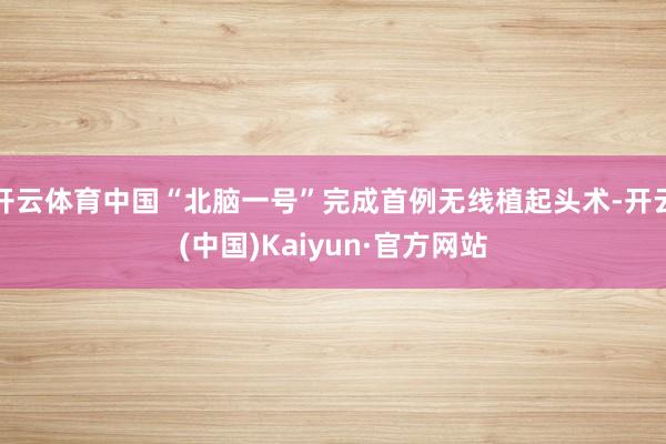 开云体育中国“北脑一号”完成首例无线植起头术-开云(中国)Kaiyun·官方网站