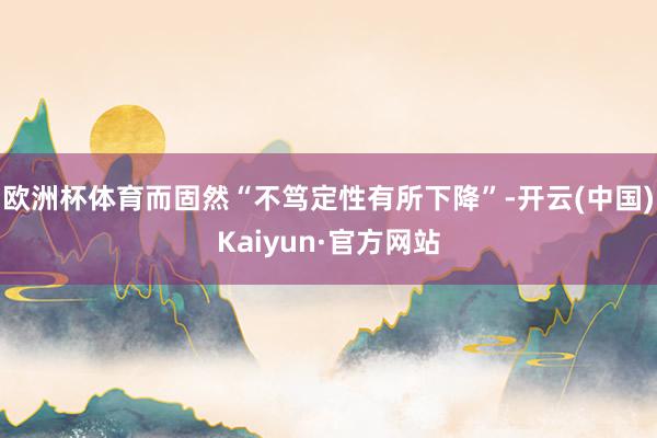 欧洲杯体育　　而固然“不笃定性有所下降”-开云(中国)Kaiyun·官方网站
