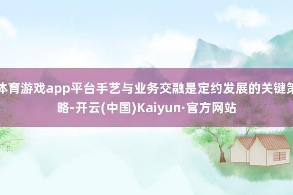 体育游戏app平台手艺与业务交融是定约发展的关键策略-开云(中国)Kaiyun·官方网站