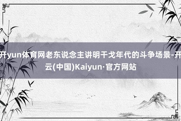 开yun体育网老东说念主讲明干戈年代的斗争场景-开云(中国)Kaiyun·官方网站