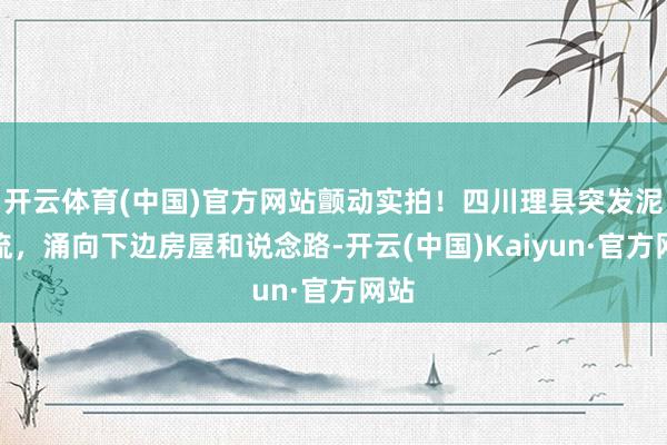 开云体育(中国)官方网站颤动实拍！四川理县突发泥石流，涌向下边房屋和说念路-开云(中国)Kaiyun·官方网站