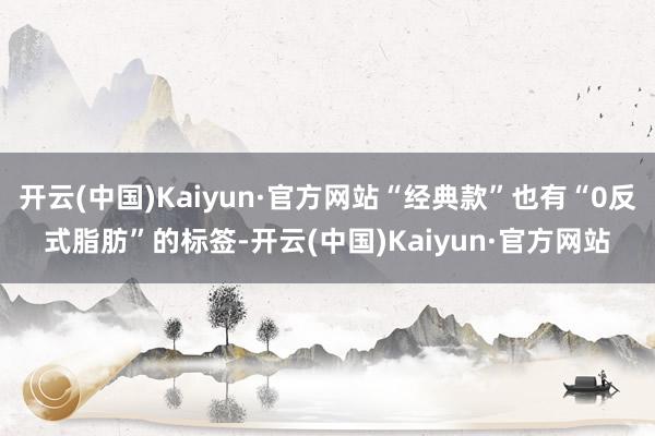 开云(中国)Kaiyun·官方网站“经典款”也有“0反式脂肪”的标签-开云(中国)Kaiyun·官方网站