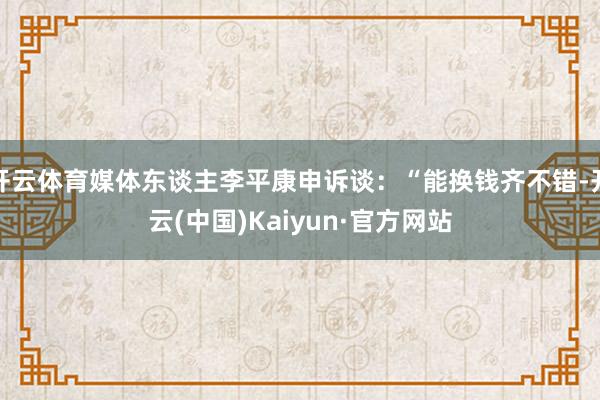 开云体育媒体东谈主李平康申诉谈：“能换钱齐不错-开云(中国)Kaiyun·官方网站