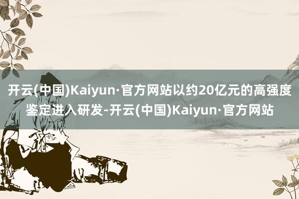 开云(中国)Kaiyun·官方网站以约20亿元的高强度鉴定进入研发-开云(中国)Kaiyun·官方网站