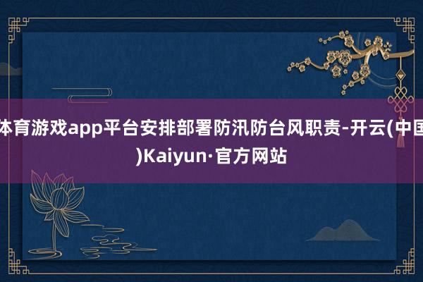 体育游戏app平台安排部署防汛防台风职责-开云(中国)Kaiyun·官方网站