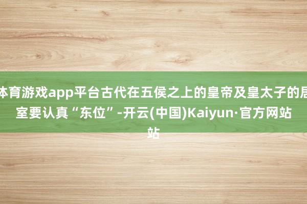 体育游戏app平台古代在五侯之上的皇帝及皇太子的居室要认真“东位”-开云(中国)Kaiyun·官方网站