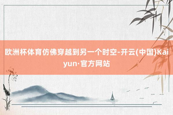 欧洲杯体育仿佛穿越到另一个时空-开云(中国)Kaiyun·官方网站