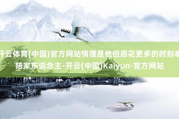 开云体育(中国)官方网站情理是他但愿花更多的时刻奉陪家东说念主-开云(中国)Kaiyun·官方网站
