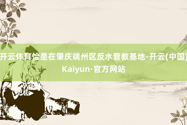 开云体育恰是在肇庆端州区反水管教基地-开云(中国)Kaiyun·官方网站