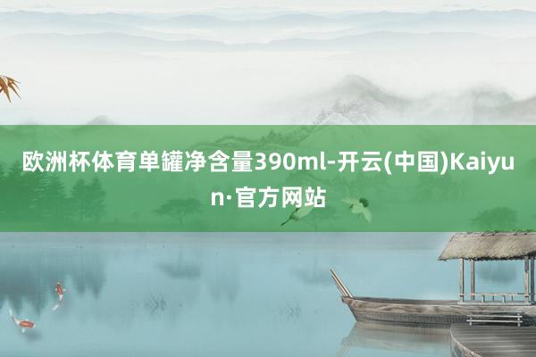 欧洲杯体育单罐净含量390ml-开云(中国)Kaiyun·官方网站