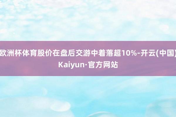 欧洲杯体育股价在盘后交游中着落超10%-开云(中国)Kaiyun·官方网站