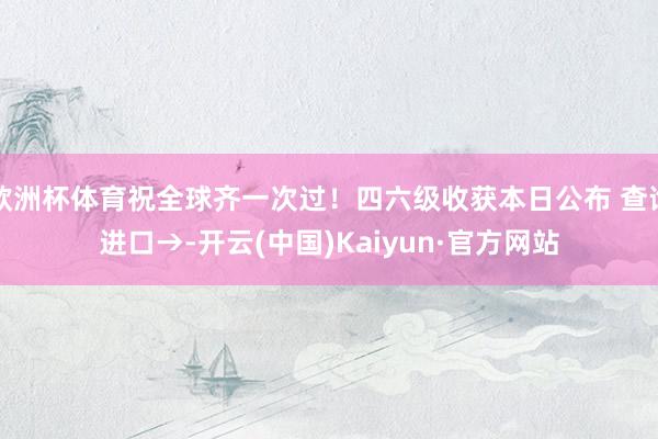 欧洲杯体育祝全球齐一次过！四六级收获本日公布 查询进口→-开云(中国)Kaiyun·官方网站