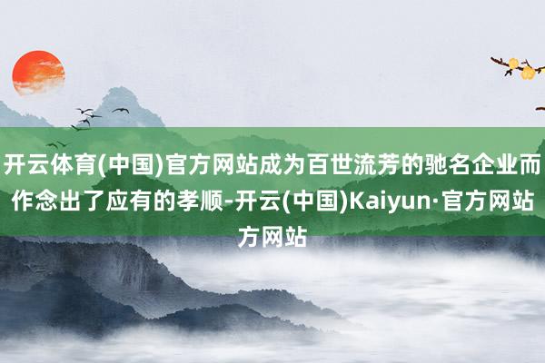 开云体育(中国)官方网站成为百世流芳的驰名企业而作念出了应有的孝顺-开云(中国)Kaiyun·官方网站