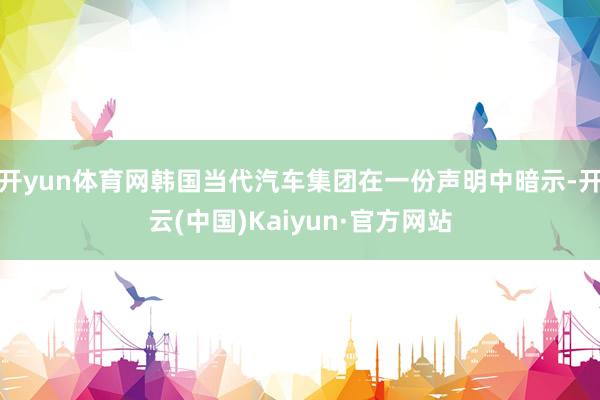 开yun体育网韩国当代汽车集团在一份声明中暗示-开云(中国)Kaiyun·官方网站