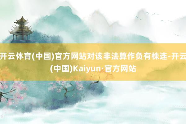 开云体育(中国)官方网站对该非法算作负有株连-开云(中国)Kaiyun·官方网站
