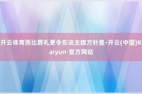 开云体育而比葬礼更令东谈主瞠方针是-开云(中国)Kaiyun·官方网站