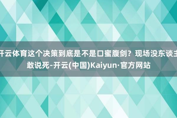 开云体育这个决策到底是不是口蜜腹剑？现场没东谈主敢说死-开云(中国)Kaiyun·官方网站