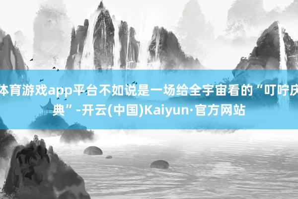 体育游戏app平台不如说是一场给全宇宙看的“叮咛庆典”-开云(中国)Kaiyun·官方网站
