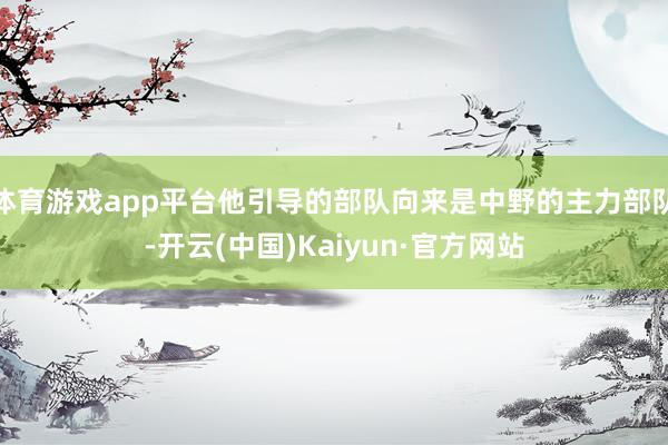 体育游戏app平台他引导的部队向来是中野的主力部队-开云(中国)Kaiyun·官方网站