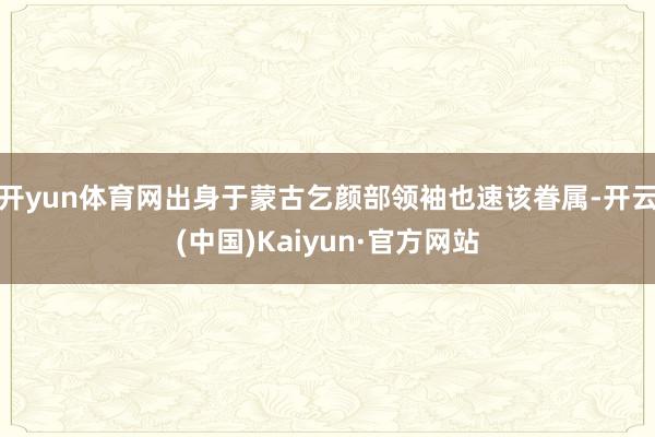 开yun体育网出身于蒙古乞颜部领袖也速该眷属-开云(中国)Kaiyun·官方网站