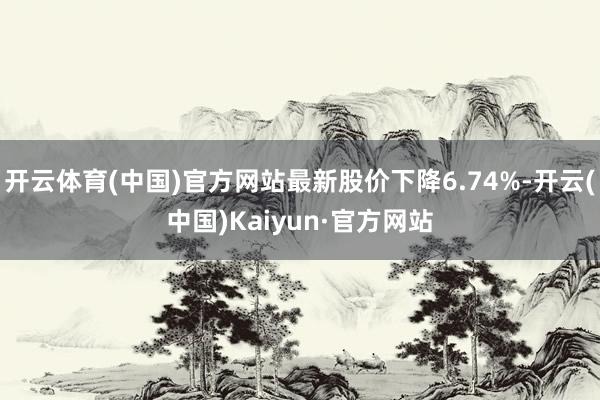 开云体育(中国)官方网站最新股价下降6.74%-开云(中国)Kaiyun·官方网站