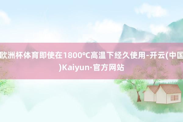 欧洲杯体育即使在1800℃高温下经久使用-开云(中国)Kaiyun·官方网站