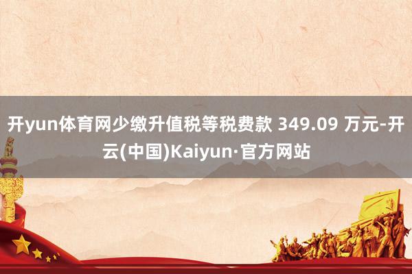 开yun体育网少缴升值税等税费款 349.09 万元-开云(中国)Kaiyun·官方网站