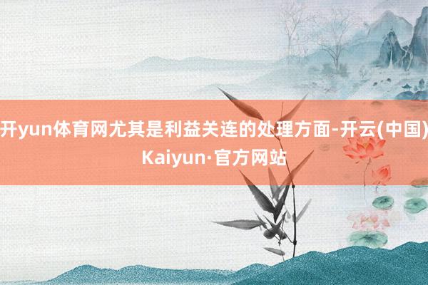 开yun体育网尤其是利益关连的处理方面-开云(中国)Kaiyun·官方网站