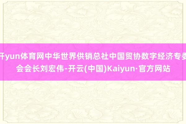 开yun体育网中华世界供销总社中国贸协数字经济专委会会长刘宏伟-开云(中国)Kaiyun·官方网站