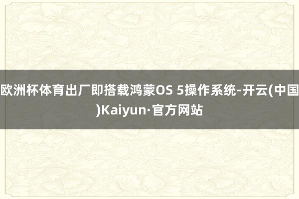 欧洲杯体育出厂即搭载鸿蒙OS 5操作系统-开云(中国)Kaiyun·官方网站
