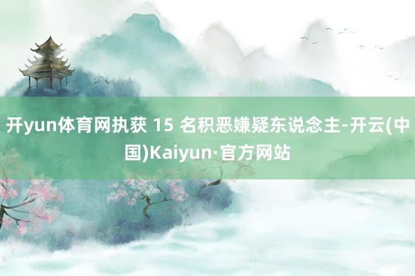 开yun体育网执获 15 名积恶嫌疑东说念主-开云(中国)Kaiyun·官方网站
