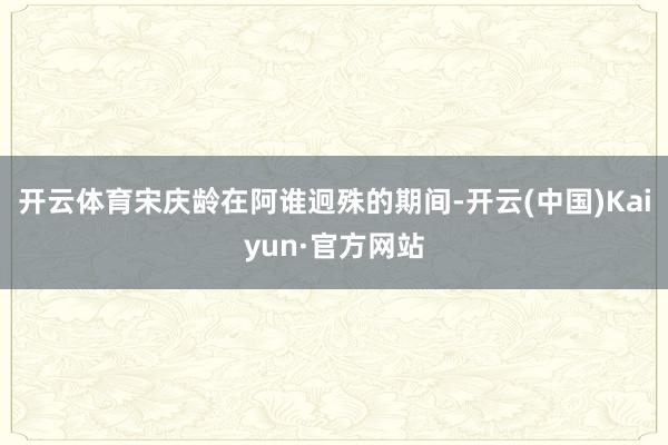 开云体育宋庆龄在阿谁迥殊的期间-开云(中国)Kaiyun·官方网站