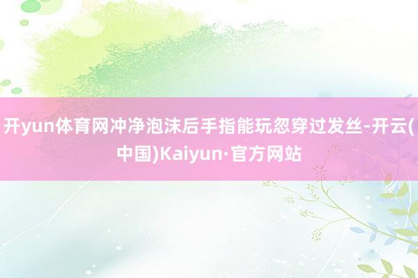 开yun体育网冲净泡沫后手指能玩忽穿过发丝-开云(中国)Kaiyun·官方网站