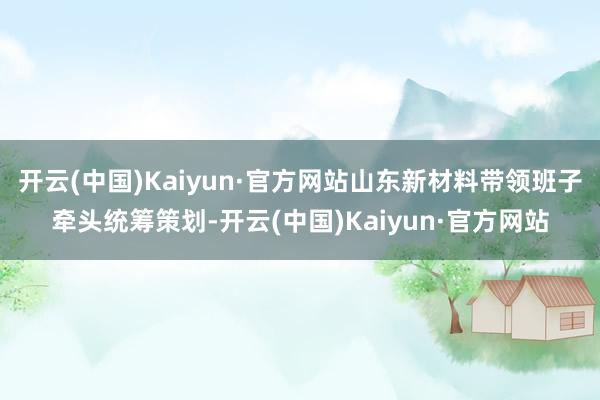 开云(中国)Kaiyun·官方网站山东新材料带领班子牵头统筹策划-开云(中国)Kaiyun·官方网站