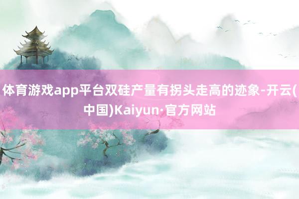 体育游戏app平台双硅产量有拐头走高的迹象-开云(中国)Kaiyun·官方网站