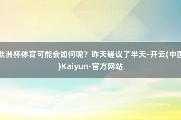 欧洲杯体育可能会如何呢？昨天磋议了半天-开云(中国)Kaiyun·官方网站