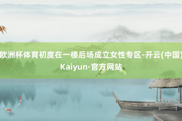 欧洲杯体育初度在一楼后场成立女性专区-开云(中国)Kaiyun·官方网站