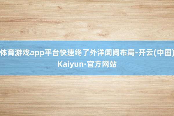 体育游戏app平台快速终了外洋阛阓布局-开云(中国)Kaiyun·官方网站