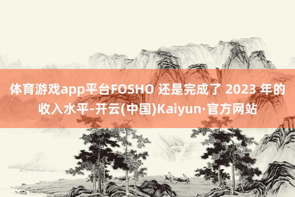 体育游戏app平台FOSHO 还是完成了 2023 年的收入水平-开云(中国)Kaiyun·官方网站
