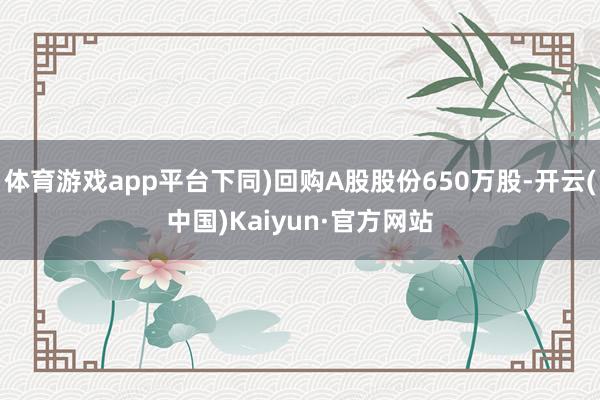 体育游戏app平台下同)回购A股股份650万股-开云(中国)Kaiyun·官方网站
