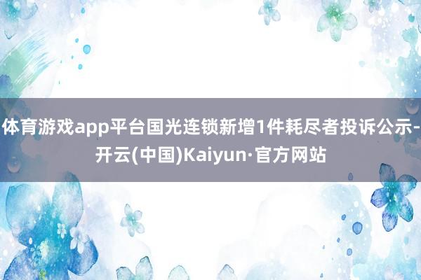 体育游戏app平台国光连锁新增1件耗尽者投诉公示-开云(中国)Kaiyun·官方网站