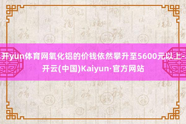 开yun体育网氧化铝的价钱依然攀升至5600元以上-开云(中国)Kaiyun·官方网站
